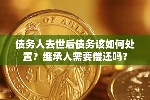 济南债务人去世后债务该如何处置？继承人需要偿还吗？