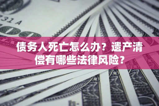 济南债务人死亡怎么办？遗产清偿有哪些法律风险？