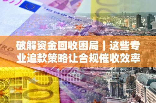 济南破解资金回收困局｜这些专业追款策略让合规催收效率翻倍