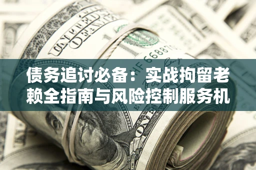 济南债务追讨必备：实战拘留老赖全指南与风险控制服务机构推荐