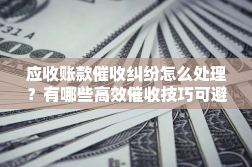 济南应收账款催收纠纷怎么处理？有哪些高效催收技巧可避免坏账？